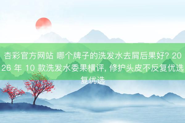 杏彩官方网站 哪个牌子的洗发水去屑后果好? 2026 年 10 款洗发水委果横评， 修护头皮不反复优选