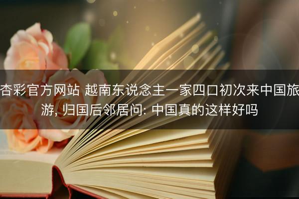 杏彩官方网站 越南东说念主一家四口初次来中国旅游， 归国后邻居问: 中国真的这样好吗