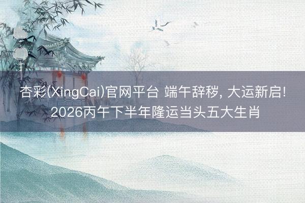 杏彩(XingCai)官网平台 端午辞秽, 大运新启! 2026丙午下半年隆运当头五大生肖