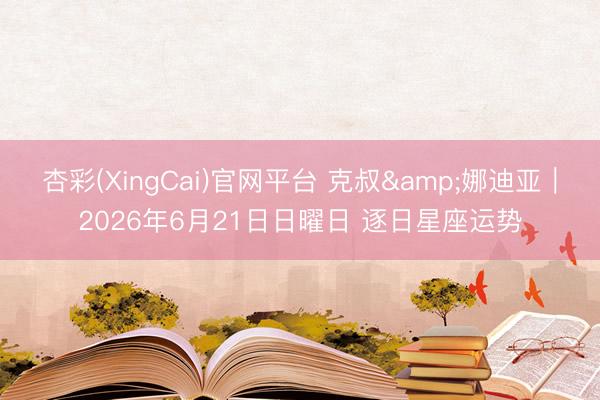 杏彩(XingCai)官网平台 克叔&娜迪亚︱2026年6月21日日曜日 逐日星座运势